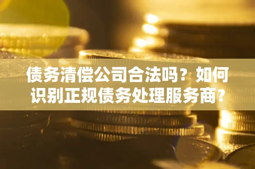 济南债务清偿公司合法吗？如何识别正规债务处理服务商？