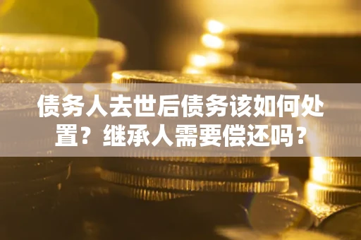 济南债务人去世后债务该如何处置？继承人需要偿还吗？