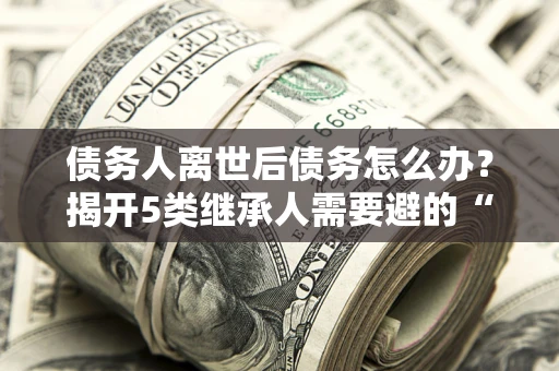 济南债务人离世后债务怎么办？揭开5类继承人需要避的“坑”