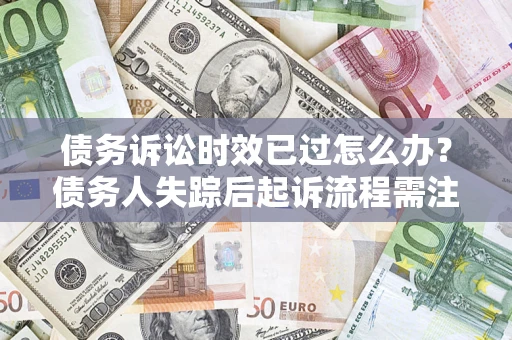 济南债务诉讼时效已过怎么办？债务人失踪后起诉流程需注意什么？