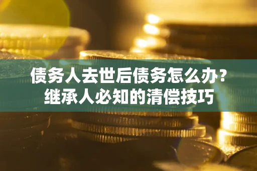 济南债务人去世后债务怎么办？继承人必知的清偿技巧